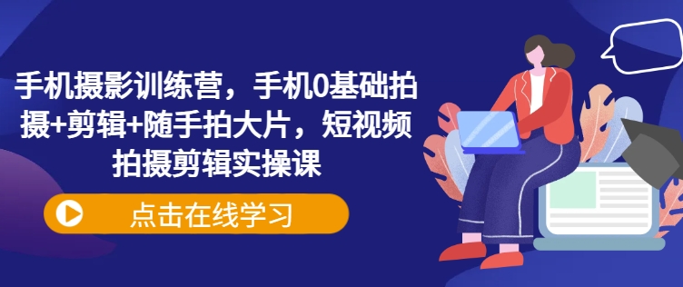 手机摄影训练营，手机0基础拍摄+剪辑+随手拍大片，短视频拍摄剪辑实操课-米创网