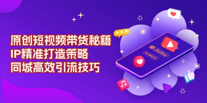 原创 短视频带货秘籍，IP精准打造策略，同城高效引流技巧-米创网