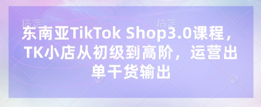 东南亚TikTok Shop3.0课程，TK小店​从初级到高阶，运营出单干货输出-米创网