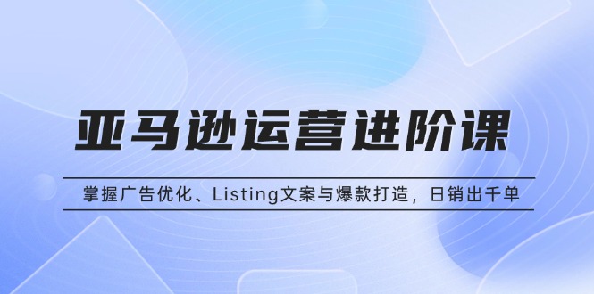 亚马逊运营进阶课：掌握广告优化、Listing文案与爆款打造，日销出千单-米创网