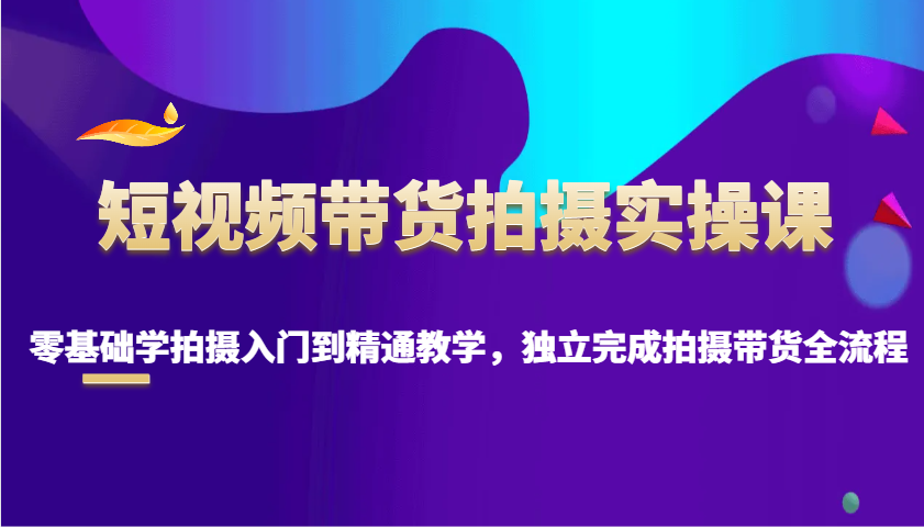 短视频带货拍摄实操课，零基础学拍摄入门到精通教学，独立完成拍摄带货全流程-58创客