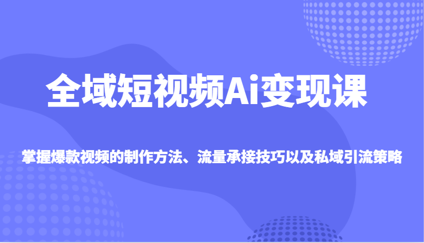 全域短视频Ai变现课，掌握爆款视频的制作方法、流量承接技巧以及私域引流策略-米创网