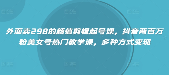 外面卖298的颜值剪辑起号课，抖音两百万粉美女号热门教学课，多种方式变现-米创网