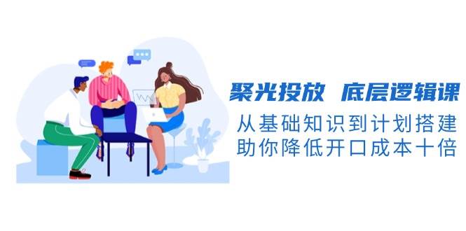 聚光投放底层逻辑课，从基础知识到计划搭建，助你降低开口成本十倍-米创网
