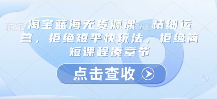 淘宝蓝海无货源课，精细运营，拒绝短平快玩法，拒绝简短课程凑章节-米创网