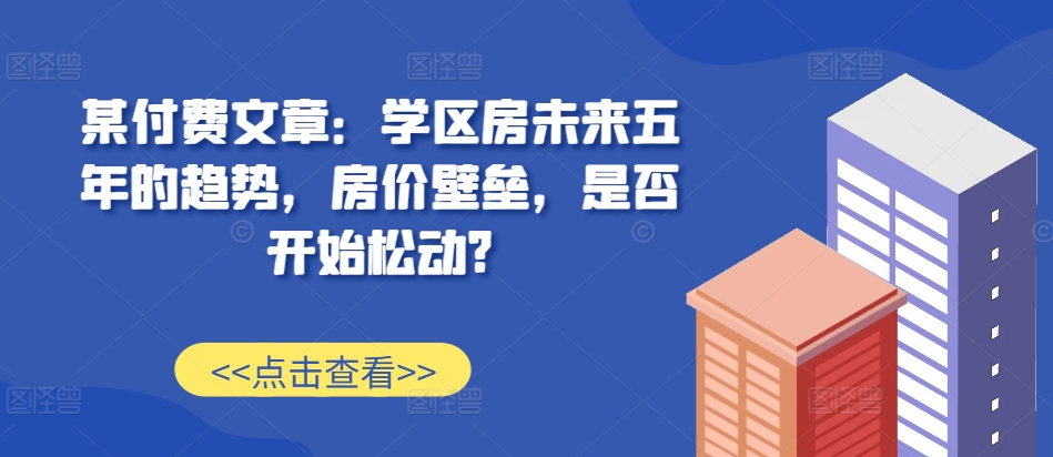 某付费文章：学区房未来五年的趋势，房价壁垒，是否开始松动?-米创网