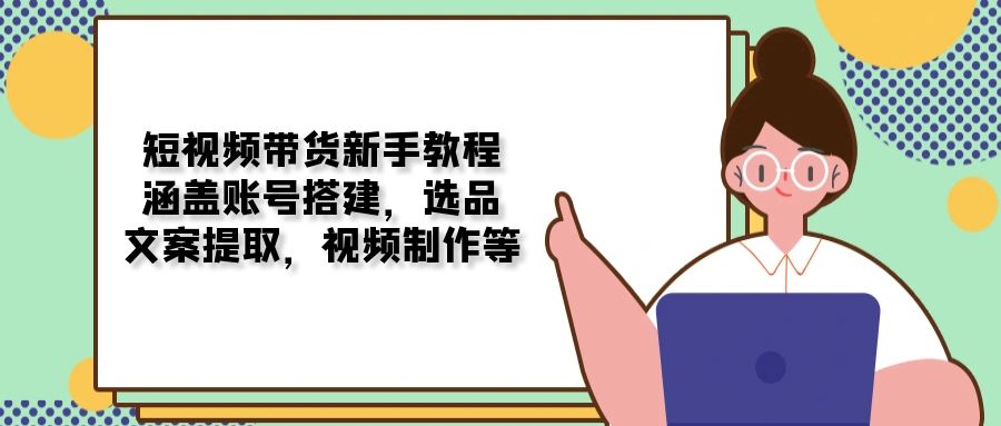 短视频带货新手教程：涵盖账号搭建，选品，文案提取，视频制作等-米创网