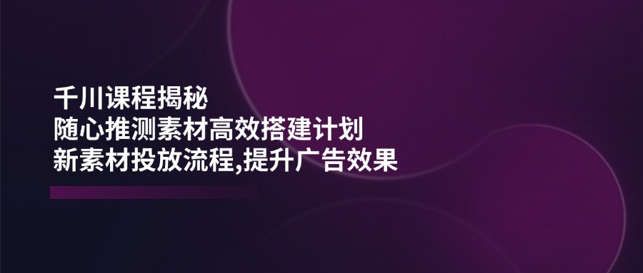 千川课程揭秘：随心推测素材高效搭建计划,新素材投放流程,提升广告效果-米创网