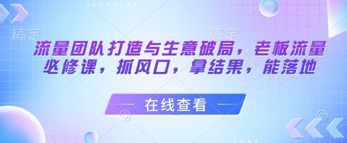流量团队打造与生意破局，老板流量必修课，抓风口，拿结果，能落地-米创网
