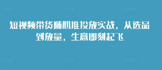短视频带货随心推投放实战，从选品到放量，生意即刻起飞-米创网