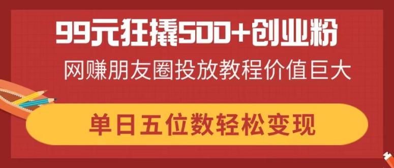 99元狂撬500+创业粉，网赚朋友圈投放教程价值巨大，单日五位数轻松变现-米创网