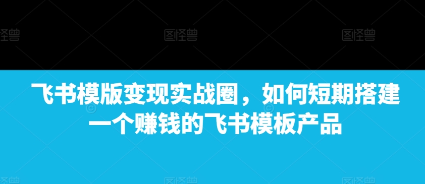 飞书模版变现实战圈，如何短期搭建一个赚钱的飞书模板产品-米创网