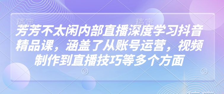 芳芳不太闲内部直播深度学习抖音精品课，涵盖了从账号运营，视频制作到直播技巧等多个方面-米创网