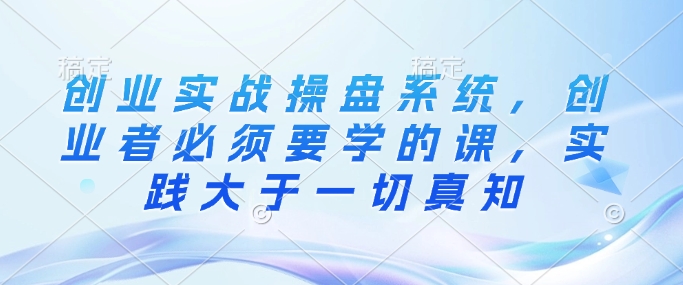 创业实战操盘系统，创业者必须要学的课，实践大于一切真知-米创网