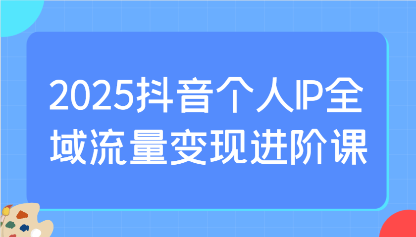 2025抖音个人IP全域流量变现进阶课：选爆品、抖音付费投流、千川投流实操及优化等-米创网