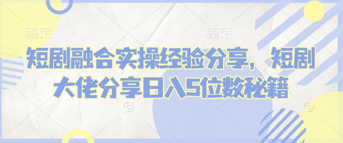 短剧融合实操经验分享，短剧大佬分享日入5位数秘籍-米创网