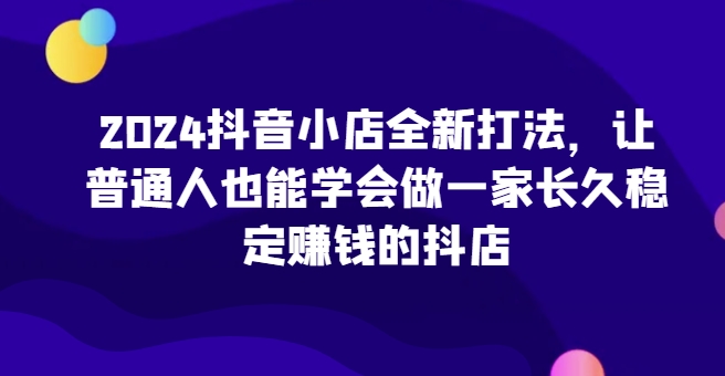 2024抖音小店全新打法，让普通人也能学会做一家长久稳定赚钱的抖店(更新)-米创网