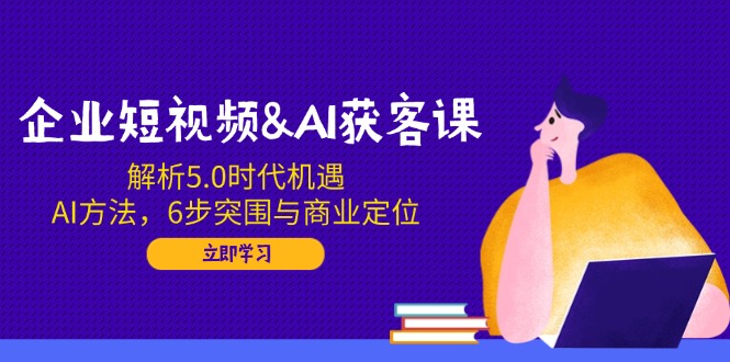 企业短视频&AI获客课：解析5.0时代机遇，AI方法，6步突围与商业定位-米创网