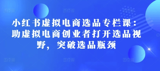 小红书虚拟电商选品专栏课：助虚拟电商创业者打开选品视野，突破选品瓶颈-米创网