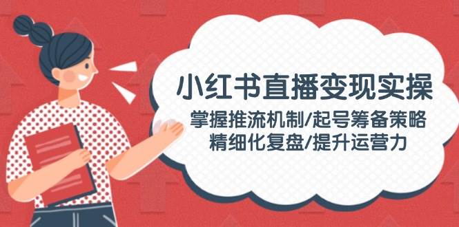 小红书直播变现实操：掌握推流机制/起号筹备策略/精细化复盘/提升运营力-米创网