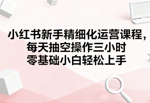 小红书新手精细化运营课程，每天抽空操作三小时，零基础小白轻松上手-米创网