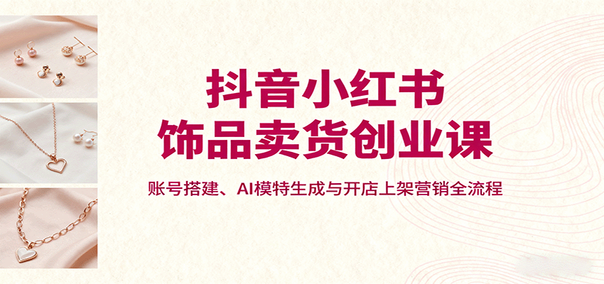 抖音小红书饰品卖货创业课，账号搭建、AI模特生成与开店上架营销全流程-米创网