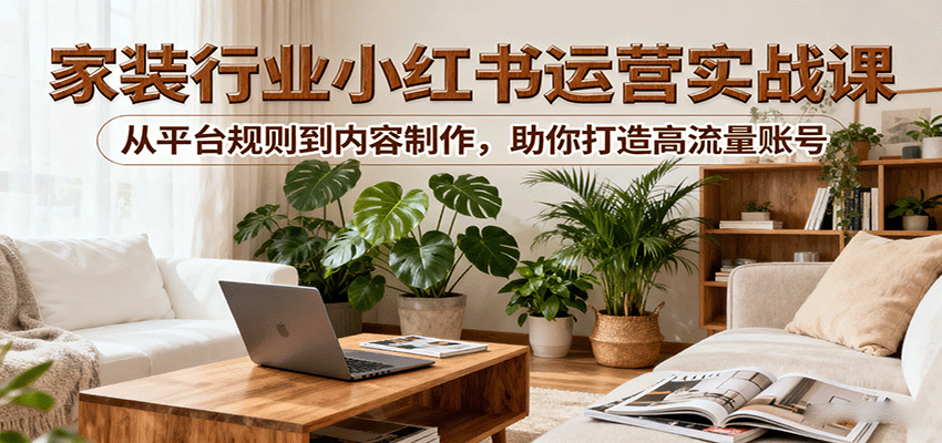 小红书家装行业运营实战课：从平台规则到内容制作，助你打造高流量账号-58创客
