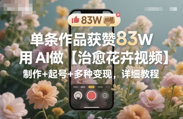 单条作品获赞83W，用AI做【治愈花卉视频】，制作+起号+多种变现，详细教程-米创网