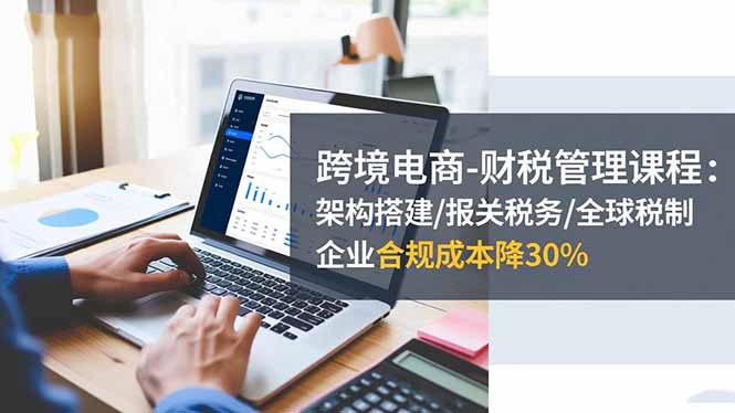 跨境电商-财税管理课程：架构搭建/报关税务/全球税制，企业合规成本降30%-米创网