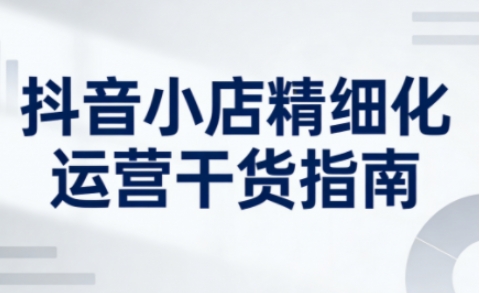 抖音小店精细化运营干货指南新版，助力商家系统提升店铺运营能力-米创网