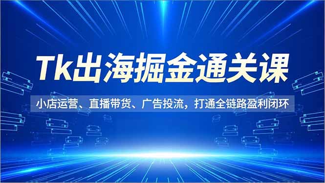 Tk出海掘金通关课，小店运营、直播带货、广告投流，打通全链路盈利闭环-米创网