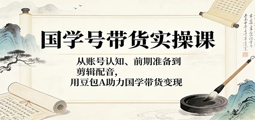 国学号带货实操课：从账号认知、前期准备到剪辑配音，用豆包AI助力国学带货变现-58创客