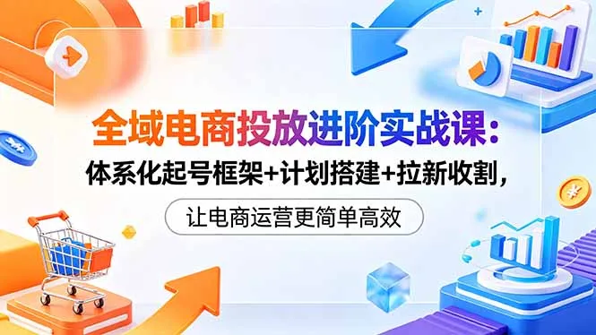 全域电商投放进阶实战课：体系化起号框架+计划搭建+拉新收割，让电商运营更简单高效-58创客