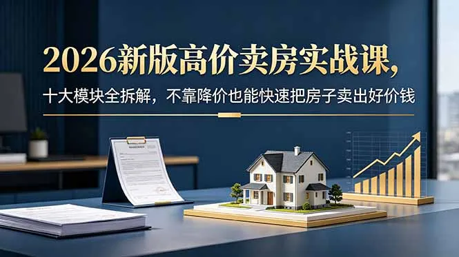 2026新版高价卖房实战课，十大模块全拆解，不靠降价也能快速把房子卖出好价钱-58创客