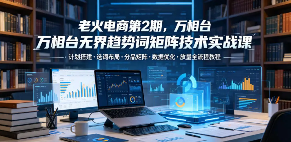 老火电商第2期，万相台无界趋势词矩阵技术实战课，计划搭建・选词布局・分品矩阵・数据优化・放量全流程教程-58创客